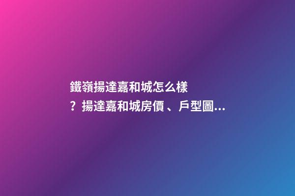 鐵嶺揚達嘉和城怎么樣？揚達嘉和城房價、戶型圖、周邊配套樓盤分析